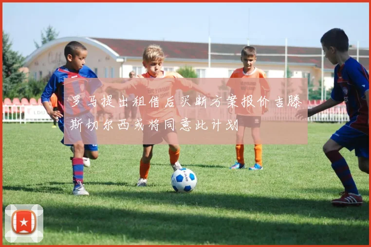 罗马提出租借后买断方案报价吉滕斯切尔西或将同意此计划