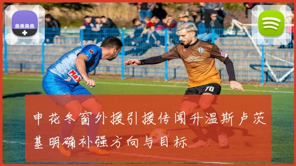 申花冬窗外援引援传闻升温斯卢茨基明确补强方向与目标