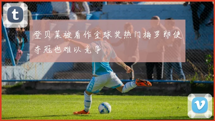 登贝莱被看作金球奖热门梅罗即使夺冠也难以竞争