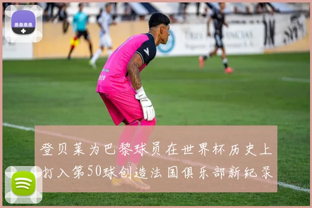 登贝莱为巴黎球员在世界杯历史上打入第50球创造法国俱乐部新纪录