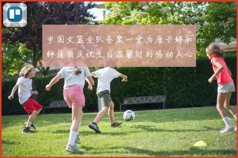 中国女篮全队齐聚一堂为唐子婷和钟佳丽庆祝生日温馨时刻感动人心