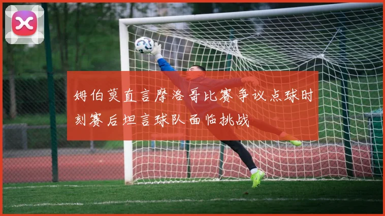 姆伯莫直言摩洛哥比赛争议点球时刻赛后坦言球队面临挑战