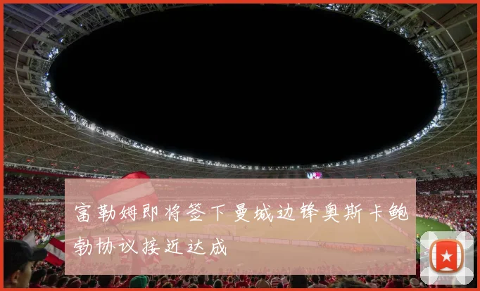 富勒姆即将签下曼城边锋奥斯卡鲍勃协议接近达成