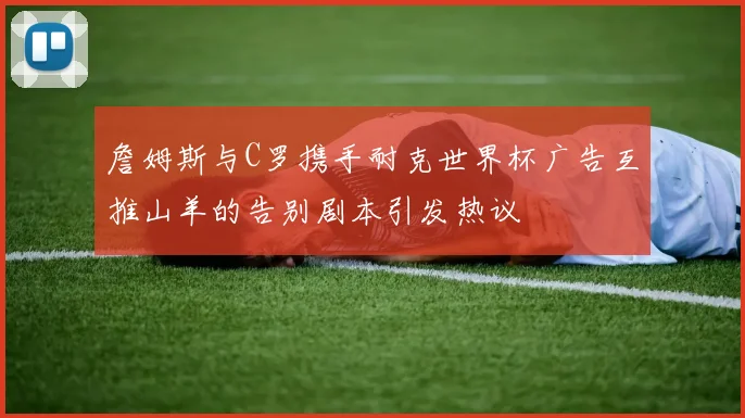 詹姆斯与C罗携手耐克世界杯广告互推山羊的告别剧本引发热议