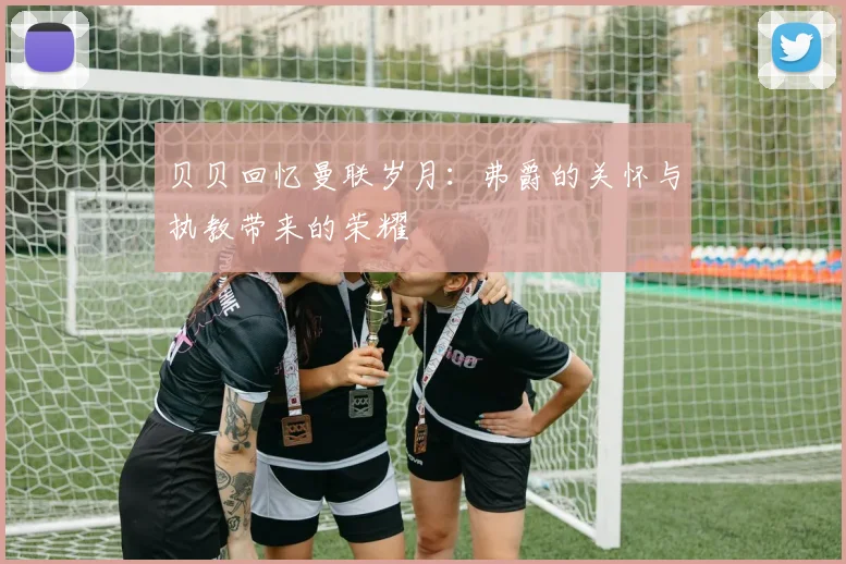 贝贝回忆曼联岁月：弗爵的关怀与执教带来的荣耀
