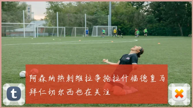 阿森纳热刺维拉争抢拉什福德皇马拜仁切尔西也在关注