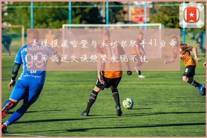 美媒报道哈登与米切尔联手41分命中率低迷失误频繁表现不佳