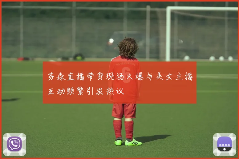 芬森直播带货现场火爆与美女主播互动频繁引发热议