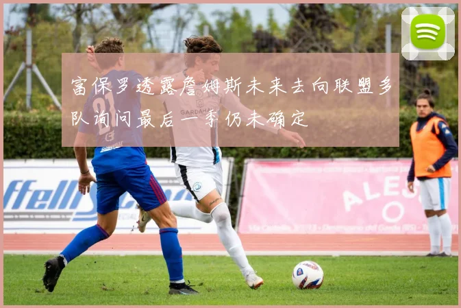 富保罗透露詹姆斯未来去向联盟多队询问最后一季仍未确定