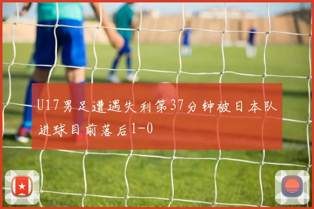 U17男足遭遇失利第37分钟被日本队进球目前落后1-0