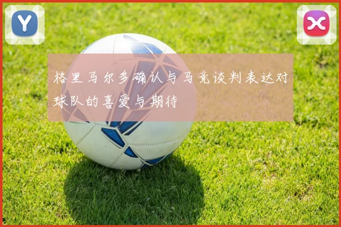 格里马尔多确认与马竞谈判表达对球队的喜爱与期待