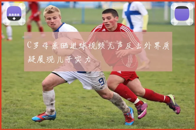 C罗母亲晒进球视频无声反击外界质疑展现儿子实力