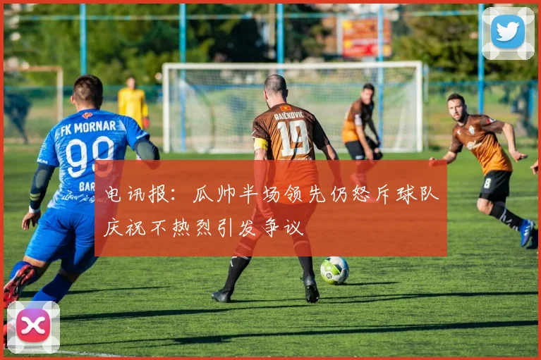 电讯报：瓜帅半场领先仍怒斥球队庆祝不热烈引发争议