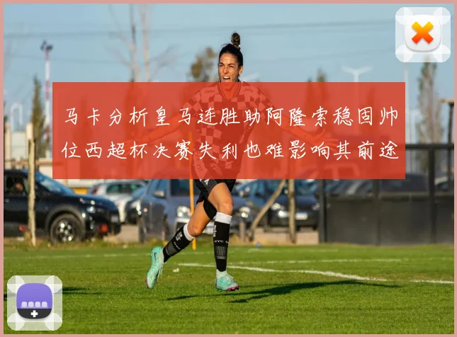 马卡分析皇马连胜助阿隆索稳固帅位西超杯决赛失利也难影响其前途