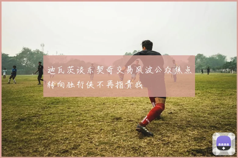 迪瓦茨谈东契奇交易风波公众焦点转向独行侠不再指责我