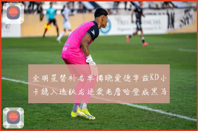 全明星替补名单揭晓爱德华兹KD小卡稳入选狄龙逆袭老詹哈登成黑马
