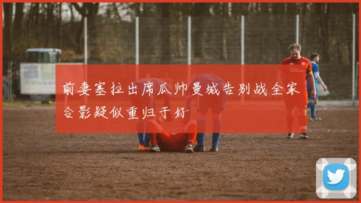 前妻塞拉出席瓜帅曼城告别战全家合影疑似重归于好