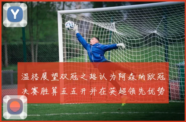 温格展望双冠之路认为阿森纳欧冠决赛胜算五五开并在英超领先优势明显