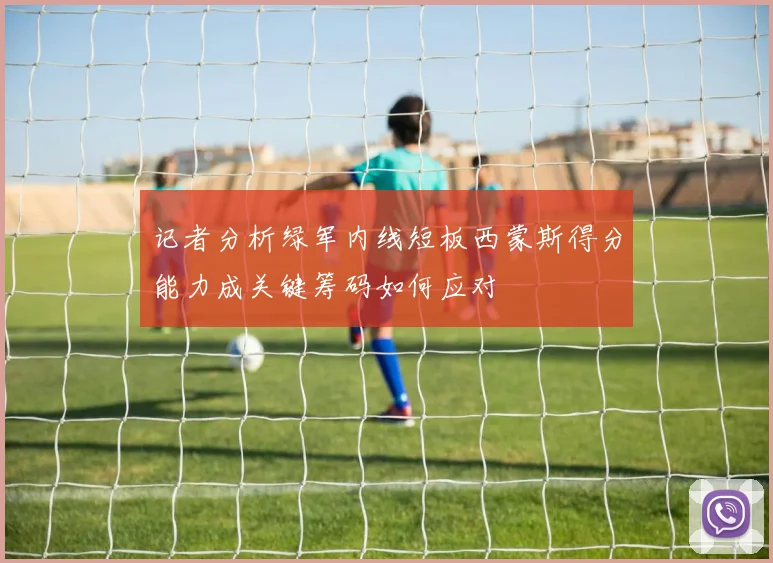 记者分析绿军内线短板西蒙斯得分能力成关键筹码如何应对