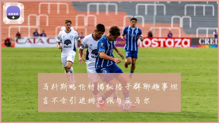马科斯略伦特揭秘格子群聊趣事坦言不会引进姆巴佩与亚马尔