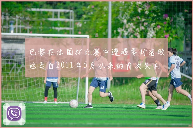 巴黎在法国杯比赛中遭遇零封落败这是自2011年5月以来的首次失利