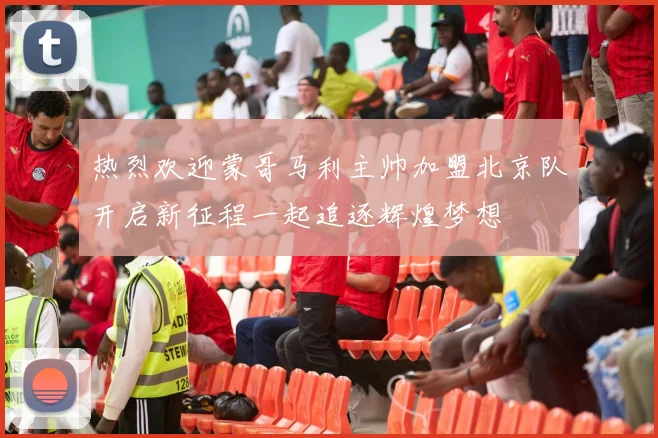 热烈欢迎蒙哥马利主帅加盟北京队开启新征程一起追逐辉煌梦想